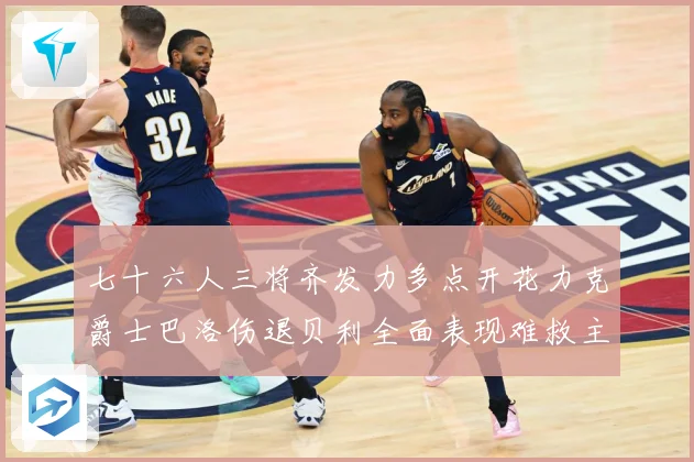 七十六人三将齐发力多点开花力克爵士巴洛伤退贝利全面表现难救主赛场复盘：最新赛事动态与深度分析