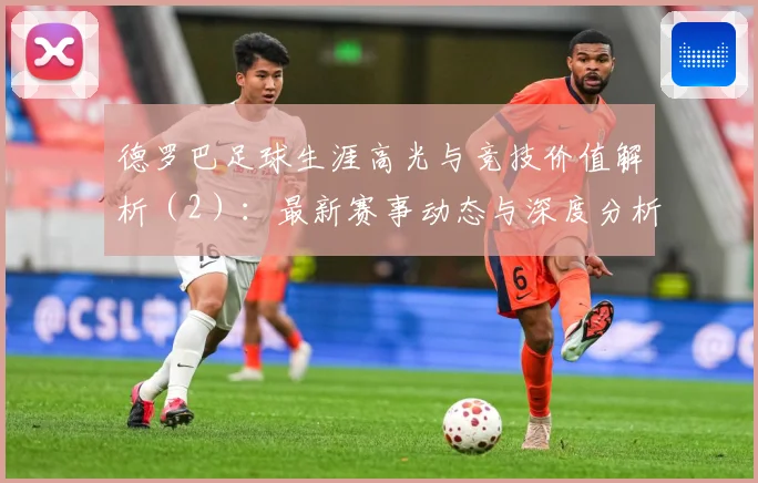 德罗巴足球生涯高光与竞技价值解析（2）：最新赛事动态与深度分析