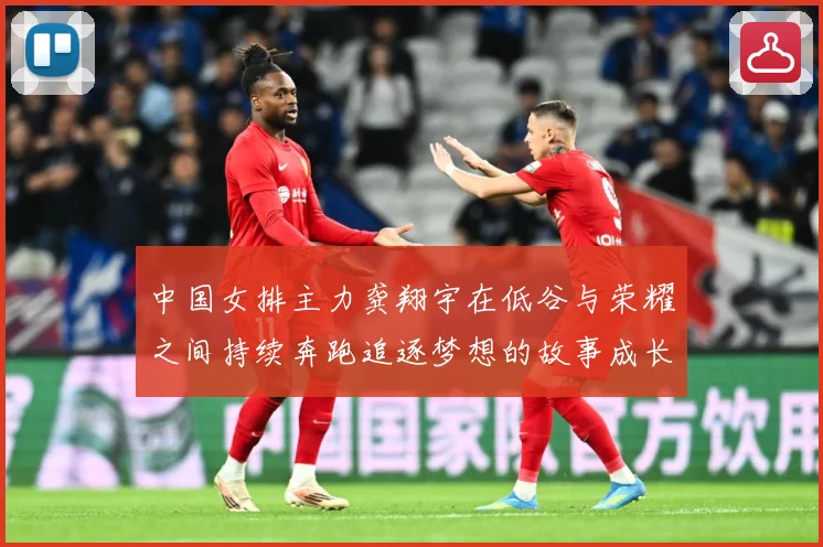 中国女排主力龚翔宇在低谷与荣耀之间持续奔跑追逐梦想的故事成长观察：最新赛事动态与深度分析