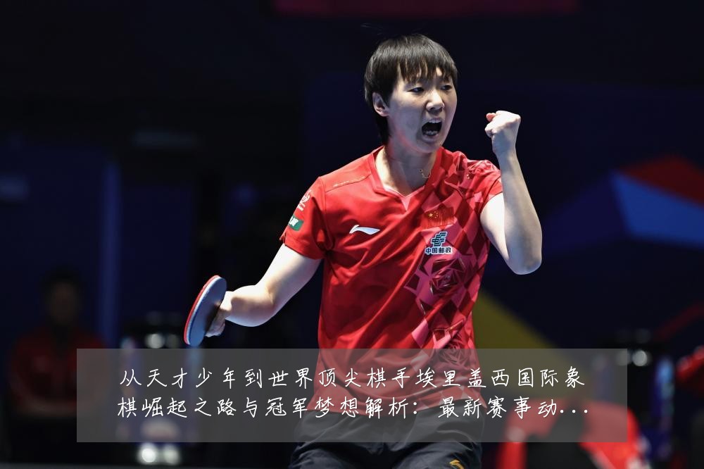 从天才少年到世界顶尖棋手埃里盖西国际象棋崛起之路与冠军梦想解析：最新赛事动态与深度分析