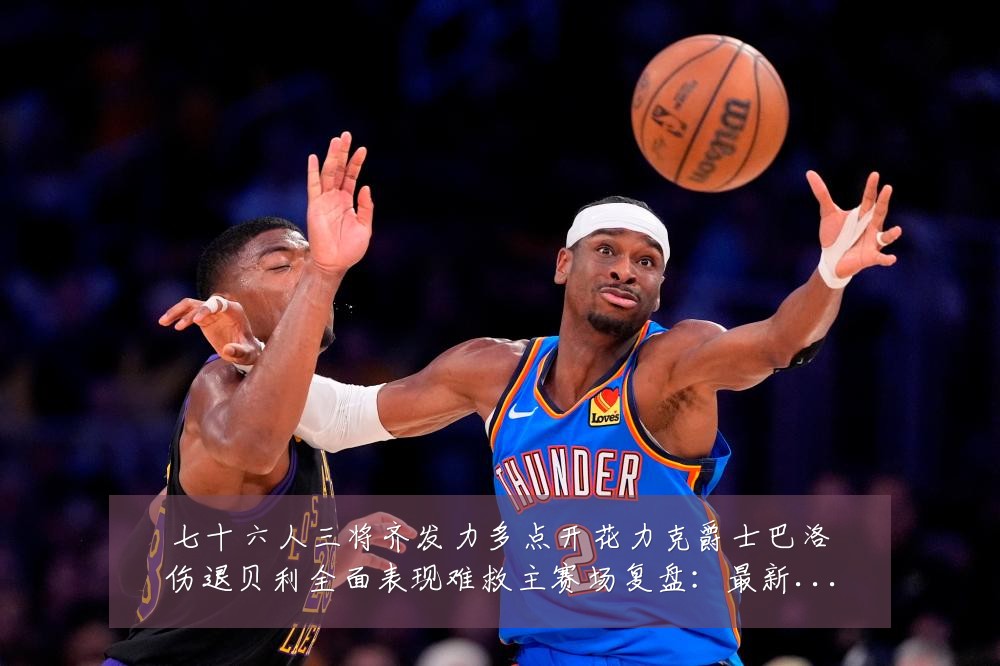 七十六人三将齐发力多点开花力克爵士巴洛伤退贝利全面表现难救主赛场复盘：最新赛事动态与深度分析